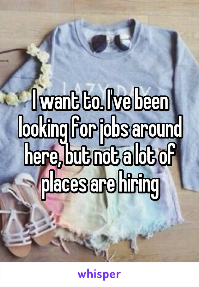 I want to. I've been looking for jobs around here, but not a lot of places are hiring