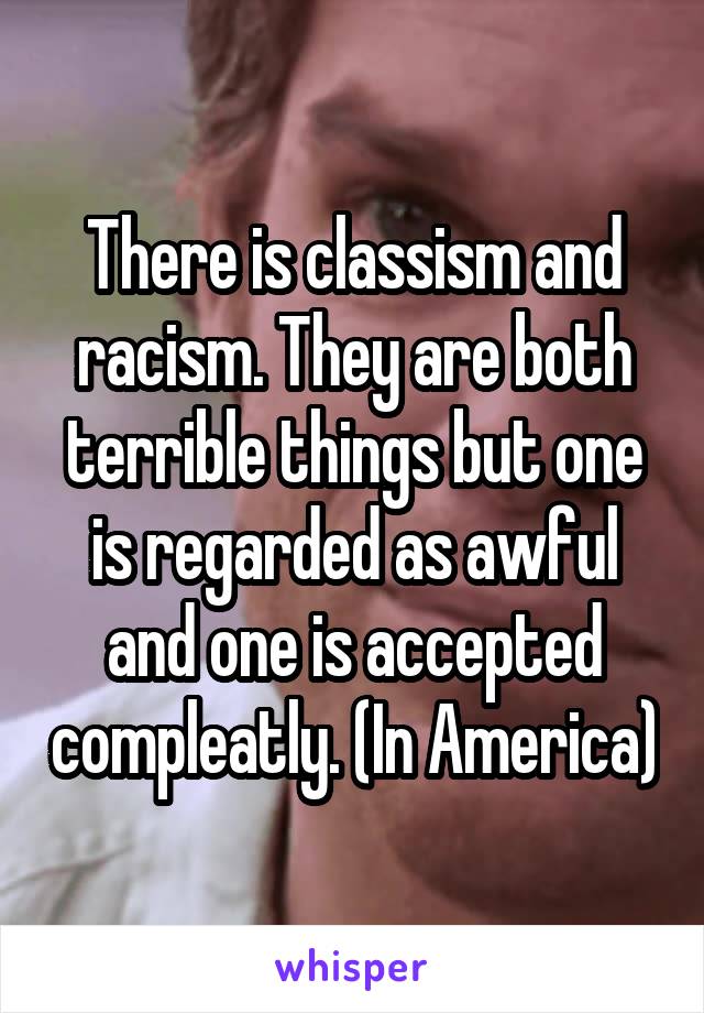 There is classism and racism. They are both terrible things but one is regarded as awful and one is accepted compleatly. (In America)