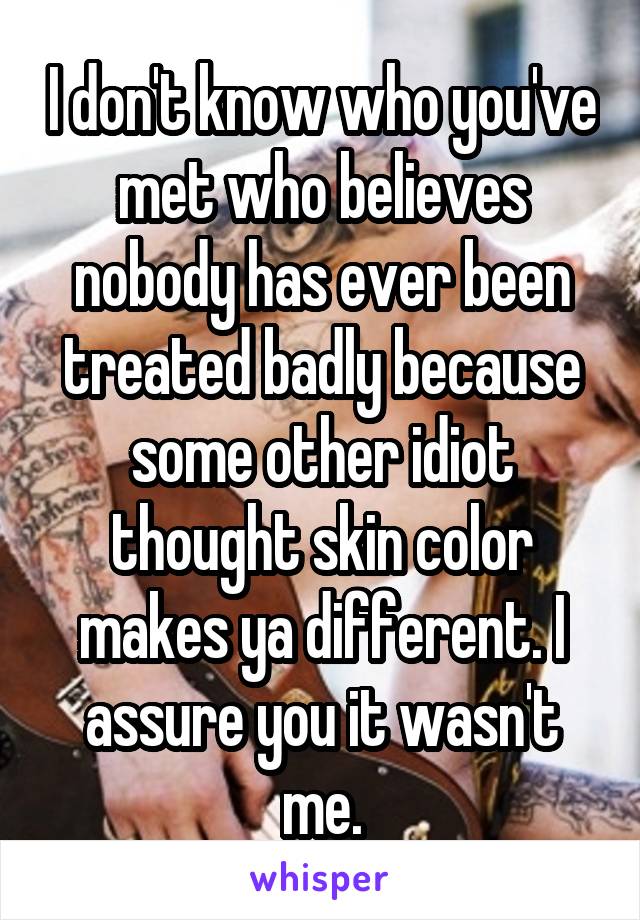 I don't know who you've met who believes nobody has ever been treated badly because some other idiot thought skin color makes ya different. I assure you it wasn't me.