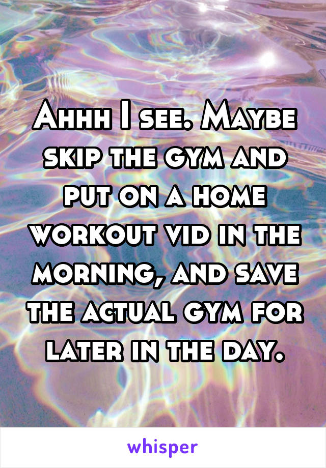 Ahhh I see. Maybe skip the gym and put on a home workout vid in the morning, and save the actual gym for later in the day.