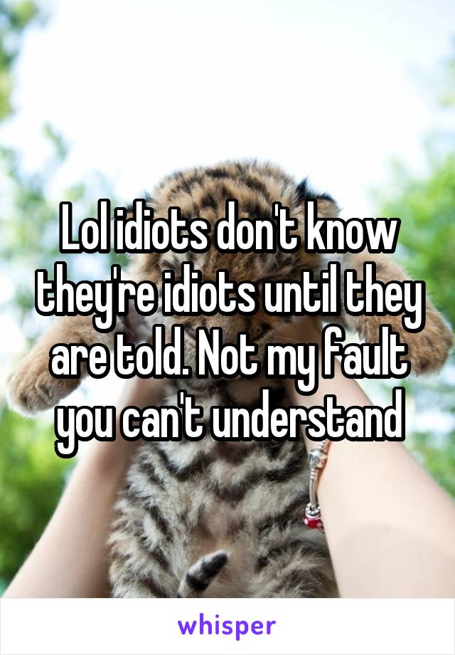 Lol idiots don't know they're idiots until they are told. Not my fault you can't understand