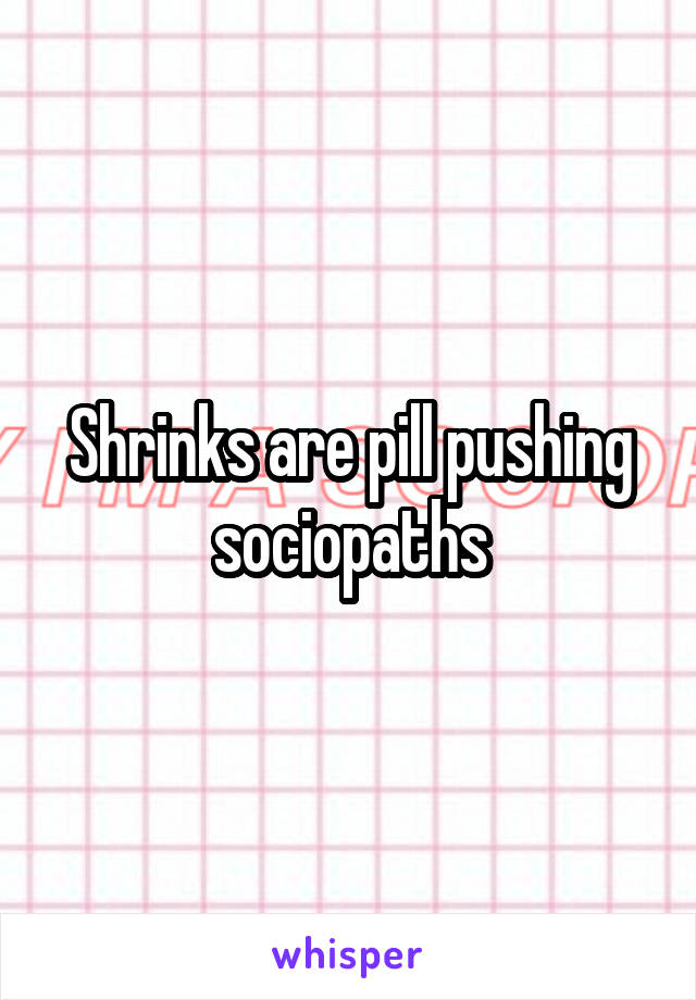 Shrinks are pill pushing sociopaths