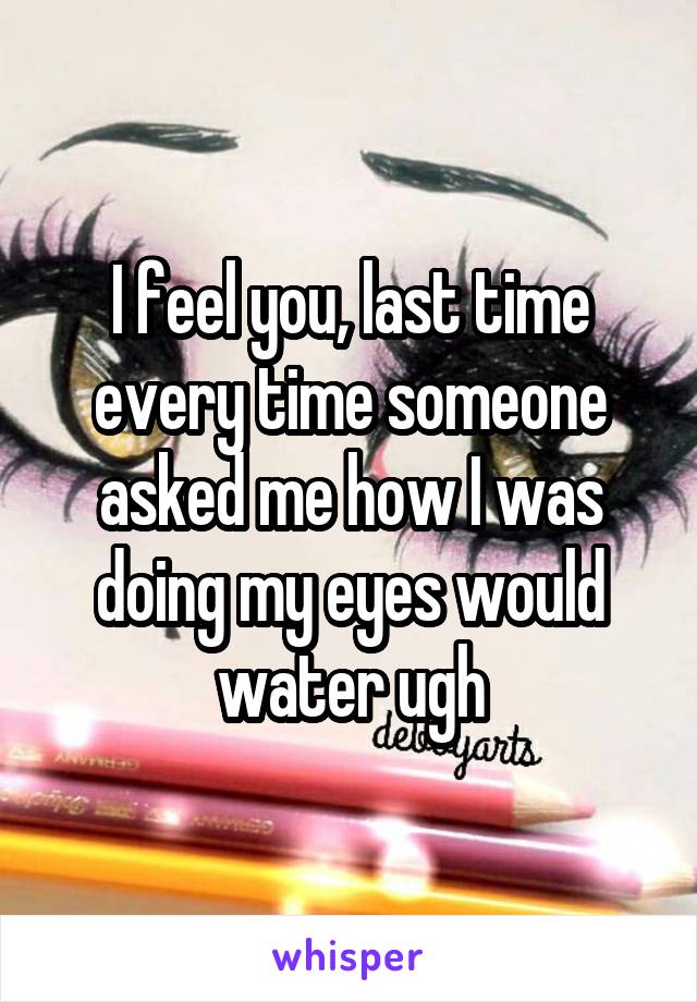 I feel you, last time every time someone asked me how I was doing my eyes would water ugh