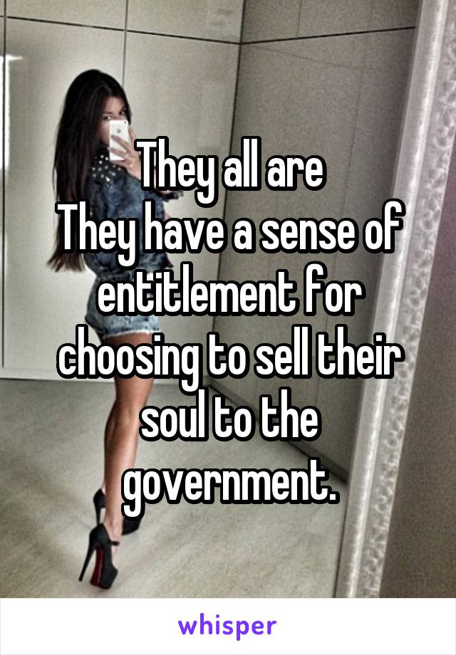 They all are
They have a sense of entitlement for choosing to sell their soul to the government.