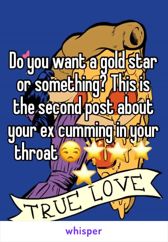 Do you want a gold star or something? This is the second post about your ex cumming in your throat😒🌟⭐️🌟⭐️