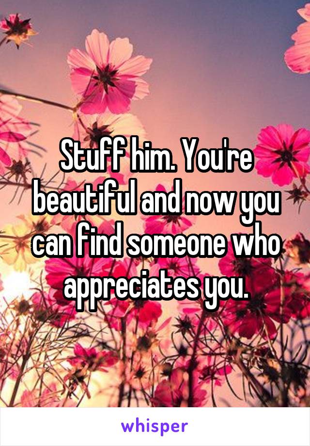 Stuff him. You're beautiful and now you can find someone who appreciates you.