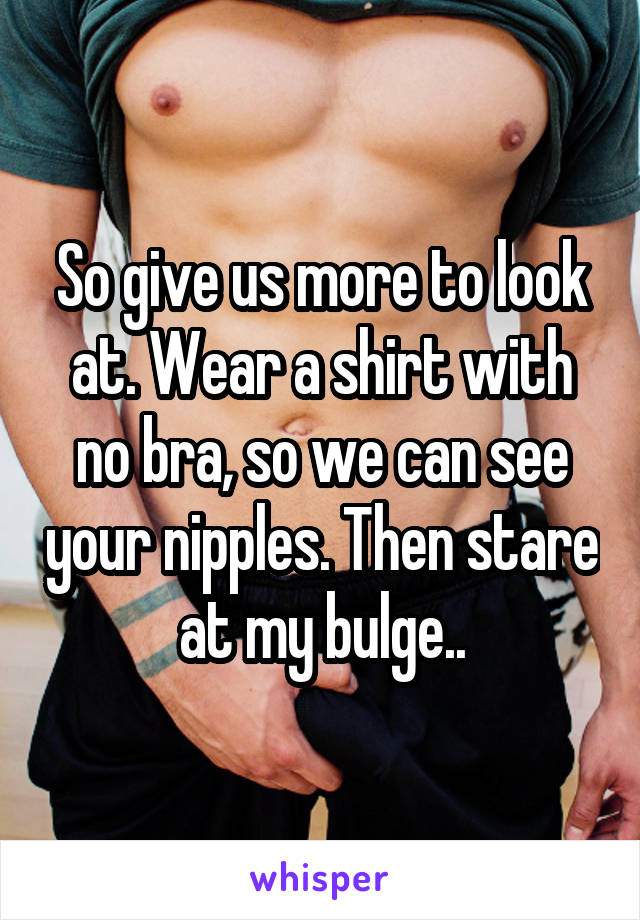 So give us more to look at. Wear a shirt with no bra, so we can see your nipples. Then stare at my bulge..