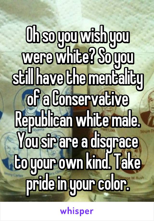 Oh so you wish you were white? So you still have the mentality of a Conservative Republican white male. You sir are a disgrace to your own kind. Take pride in your color.