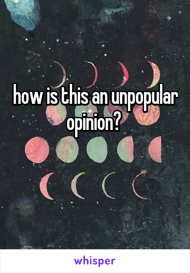 how is this an unpopular opinion? 

