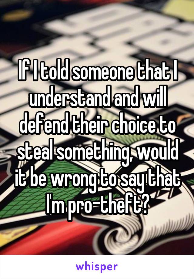 If I told someone that I understand and will defend their choice to steal something, would it be wrong to say that I'm pro-theft?