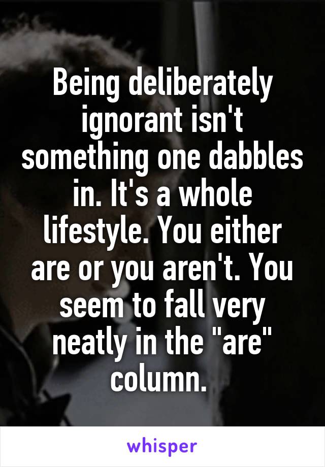 Being deliberately ignorant isn't something one dabbles in. It's a whole lifestyle. You either are or you aren't. You seem to fall very neatly in the "are" column. 