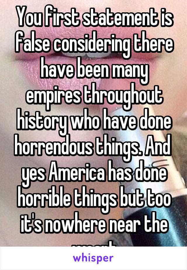 You first statement is false considering there have been many empires throughout history who have done horrendous things. And  yes America has done horrible things but too it's nowhere near the wosrt