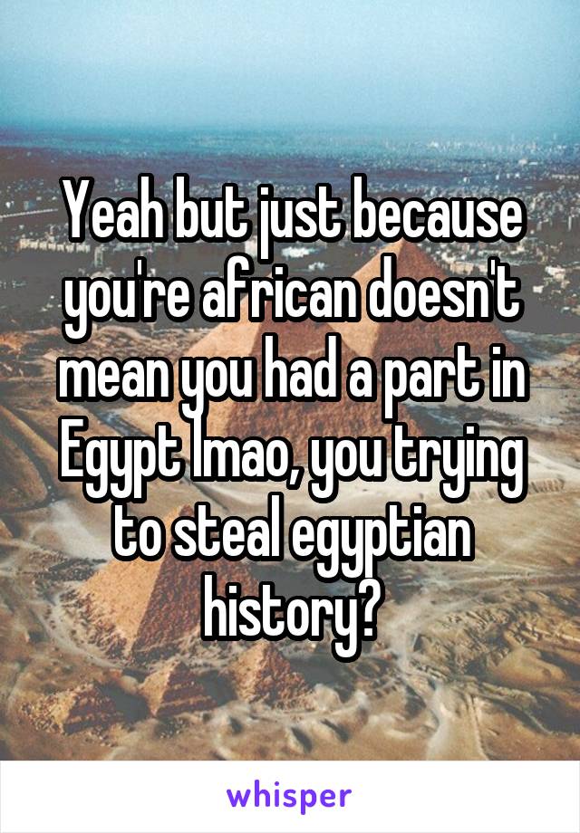 Yeah but just because you're african doesn't mean you had a part in Egypt lmao, you trying to steal egyptian history?