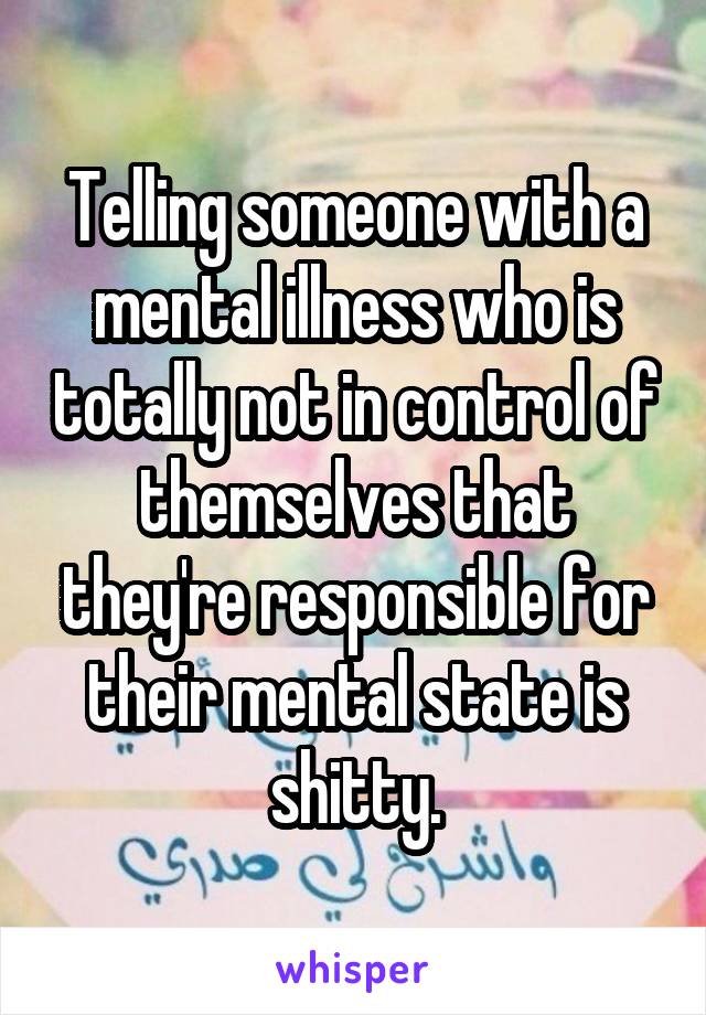 Telling someone with a mental illness who is totally not in control of themselves that they're responsible for their mental state is shitty.