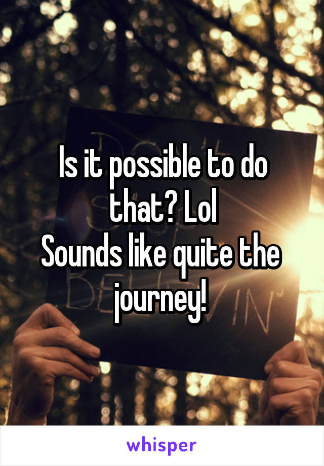 Is it possible to do that? Lol
Sounds like quite the  journey! 