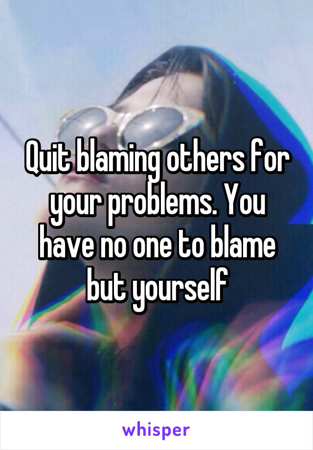 Quit blaming others for your problems. You have no one to blame but yourself