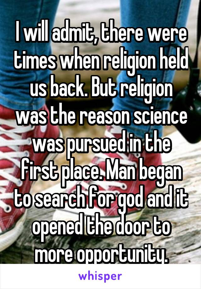 I will admit, there were times when religion held us back. But religion was the reason science was pursued in the first place. Man began to search for god and it opened the door to more opportunity.