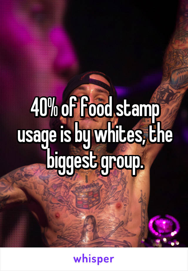 40% of food stamp usage is by whites, the biggest group.