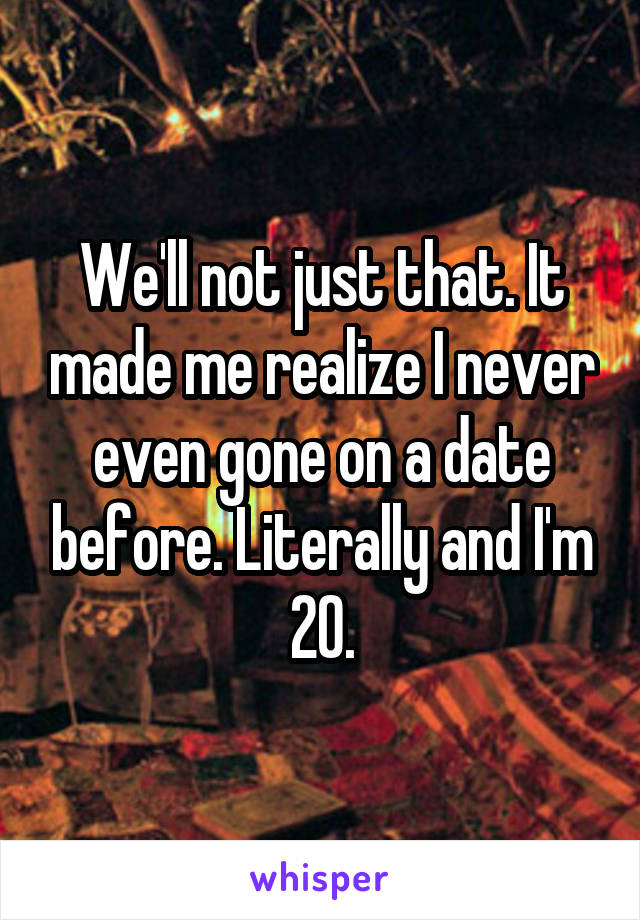 We'll not just that. It made me realize I never even gone on a date before. Literally and I'm 20.