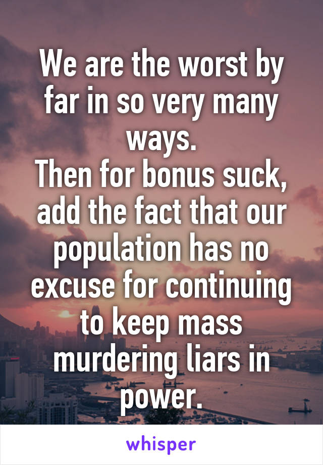 We are the worst by far in so very many ways.
Then for bonus suck, add the fact that our population has no excuse for continuing to keep mass murdering liars in power.