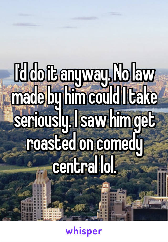 I'd do it anyway. No law made by him could I take seriously. I saw him get roasted on comedy central lol.