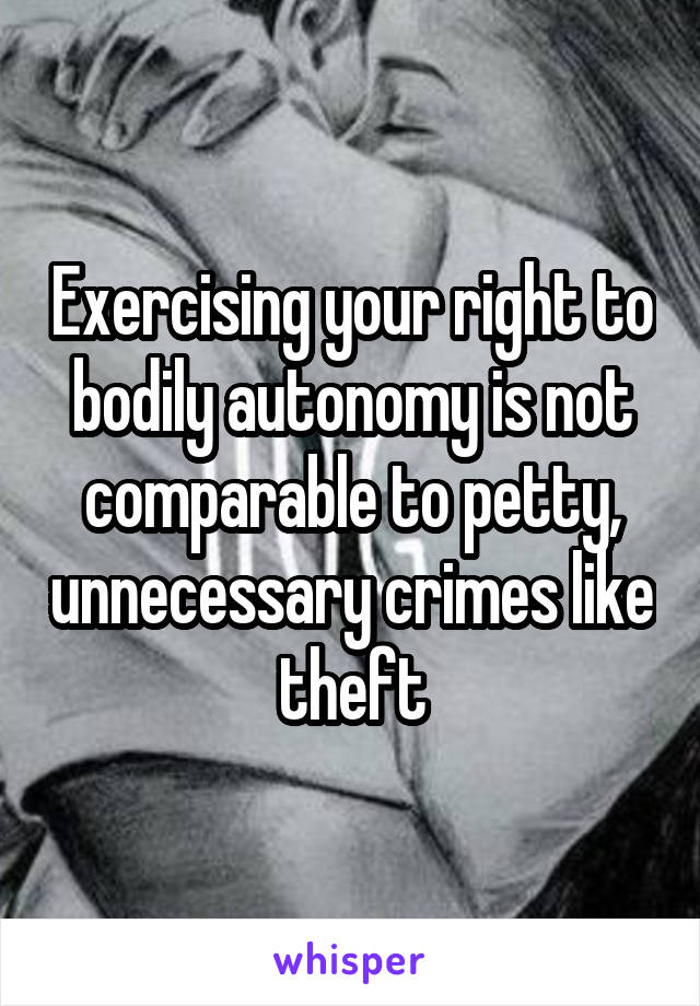 Exercising your right to bodily autonomy is not comparable to petty, unnecessary crimes like theft