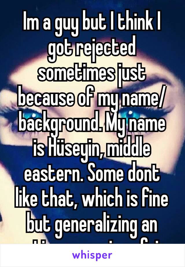 Im a guy but I think I got rejected sometimes just because of my name/background. My name is Hüseyin, middle eastern. Some dont like that, which is fine but generalizing an entire group is unfair