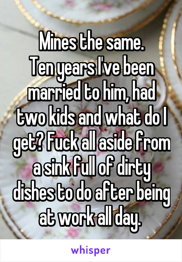 Mines the same.
Ten years I've been married to him, had two kids and what do I get? Fuck all aside from a sink full of dirty dishes to do after being at work all day. 