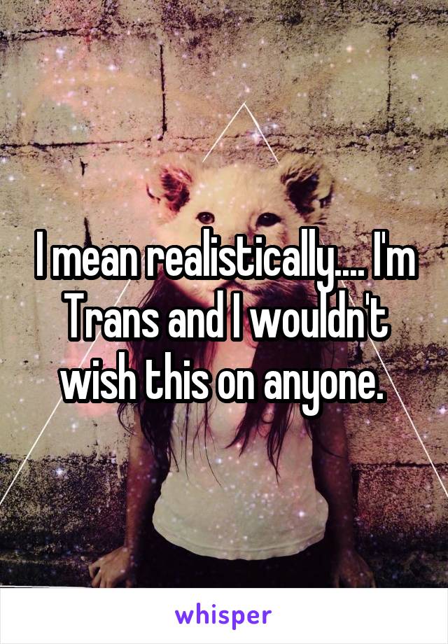 I mean realistically.... I'm Trans and I wouldn't wish this on anyone. 