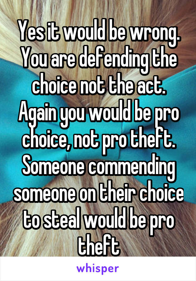 Yes it would be wrong. You are defending the choice not the act. Again you would be pro choice, not pro theft. Someone commending someone on their choice to steal would be pro theft