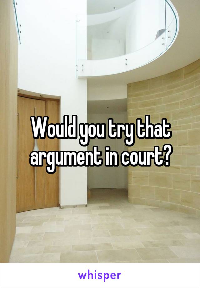 Would you try that argument in court?