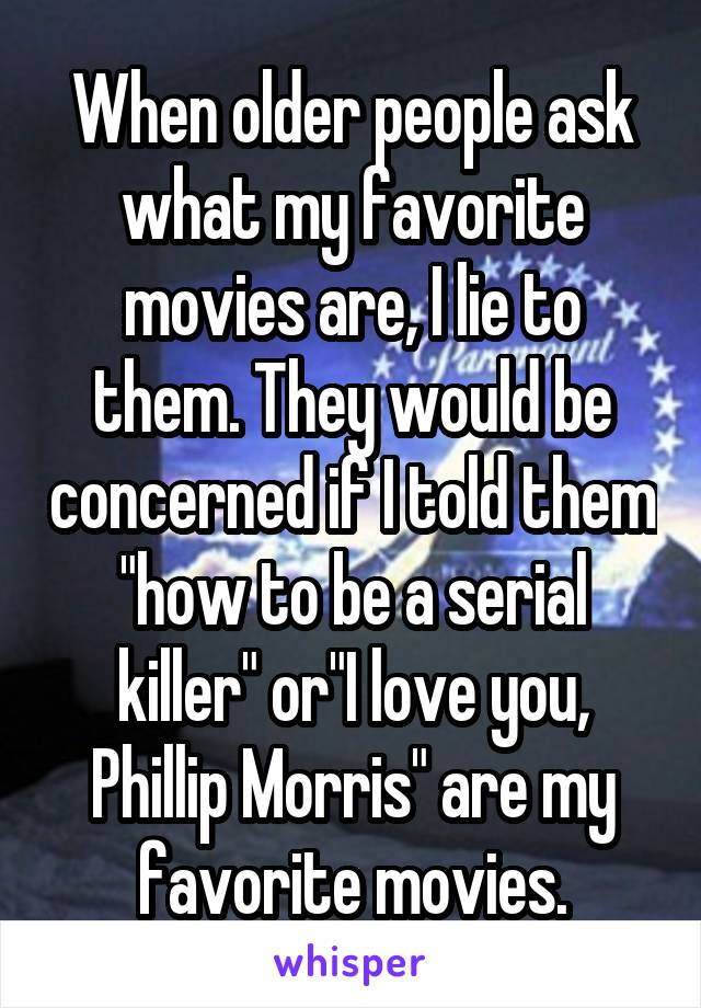 When older people ask what my favorite movies are, I lie to them. They would be concerned if I told them "how to be a serial killer" or"I love you, Phillip Morris" are my favorite movies.