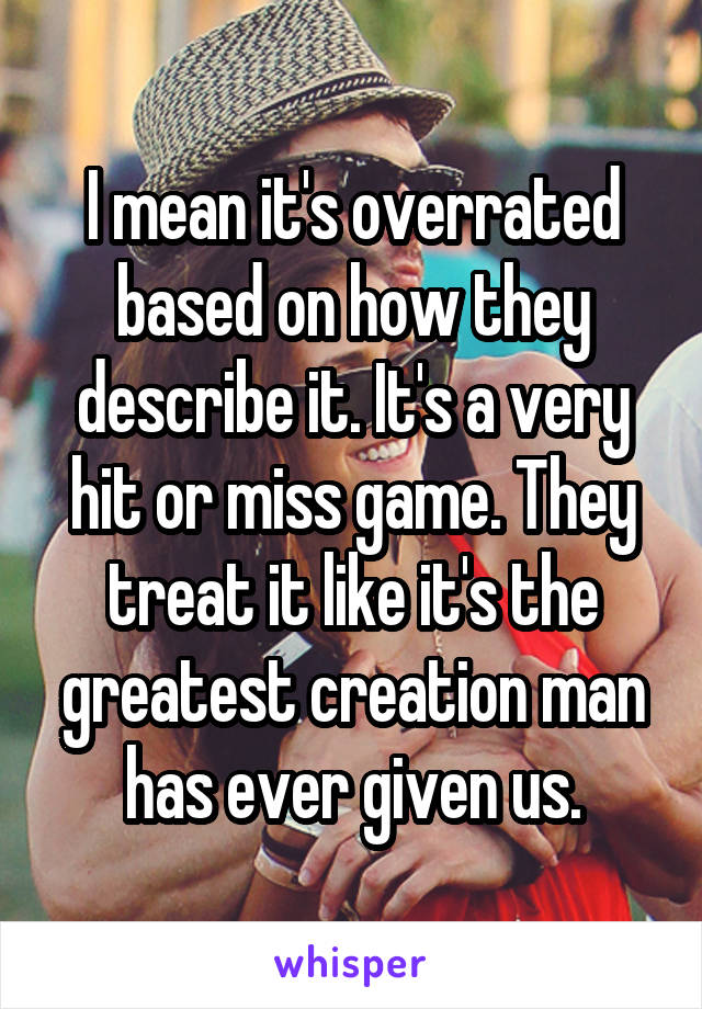 I mean it's overrated based on how they describe it. It's a very hit or miss game. They treat it like it's the greatest creation man has ever given us.