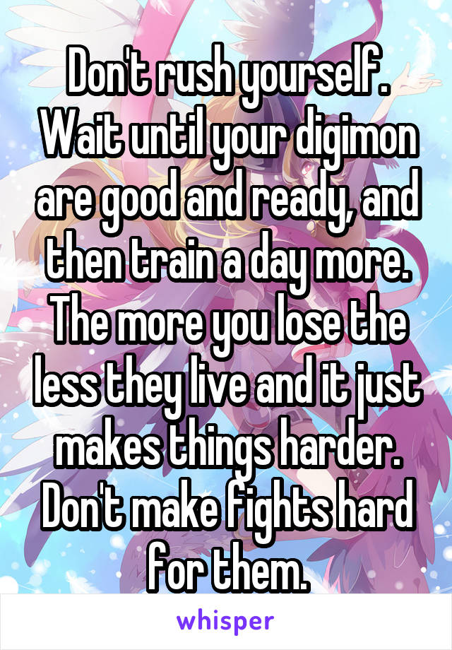 Don't rush yourself. Wait until your digimon are good and ready, and then train a day more.
The more you lose the less they live and it just makes things harder. Don't make fights hard for them.