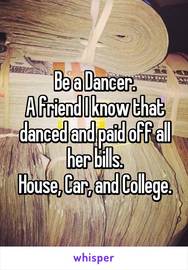 Be a Dancer.
A friend I know that danced and paid off all her bills.
House, Car, and College.