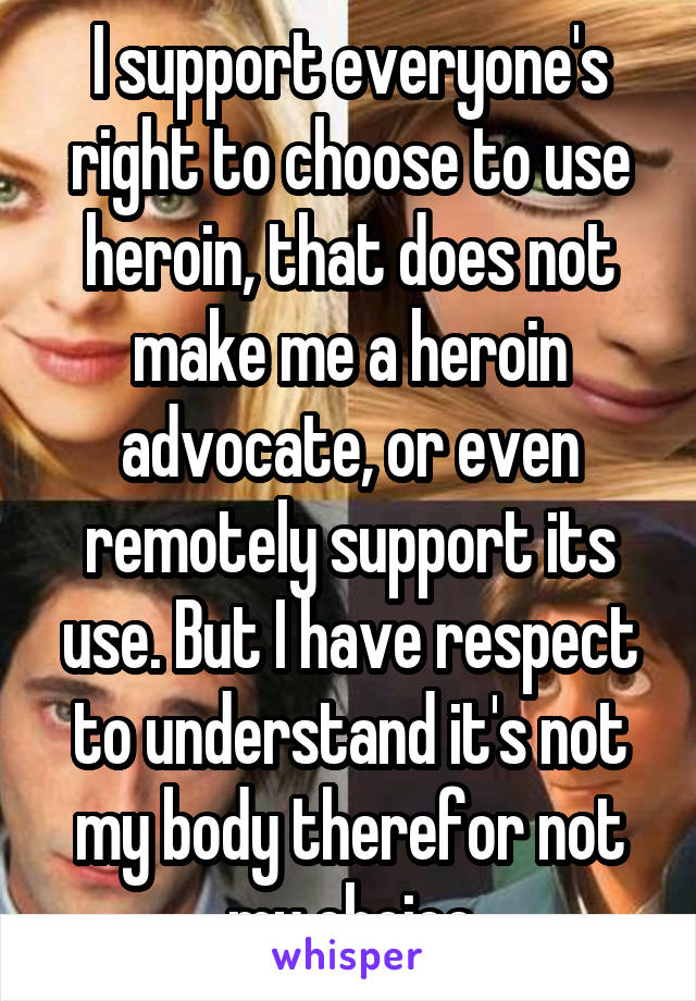 I support everyone's right to choose to use heroin, that does not make me a heroin advocate, or even remotely support its use. But I have respect to understand it's not my body therefor not my choice