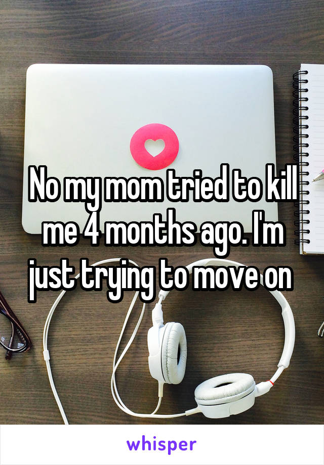 No my mom tried to kill me 4 months ago. I'm just trying to move on 