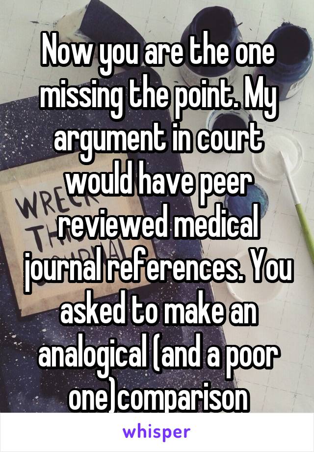 Now you are the one missing the point. My argument in court would have peer reviewed medical journal references. You asked to make an analogical (and a poor one)comparison