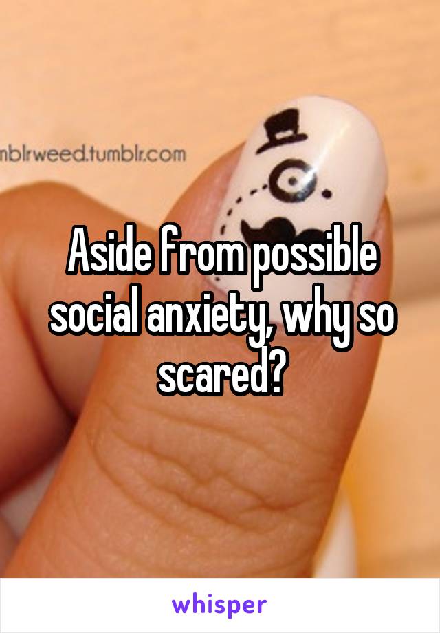 Aside from possible social anxiety, why so scared?