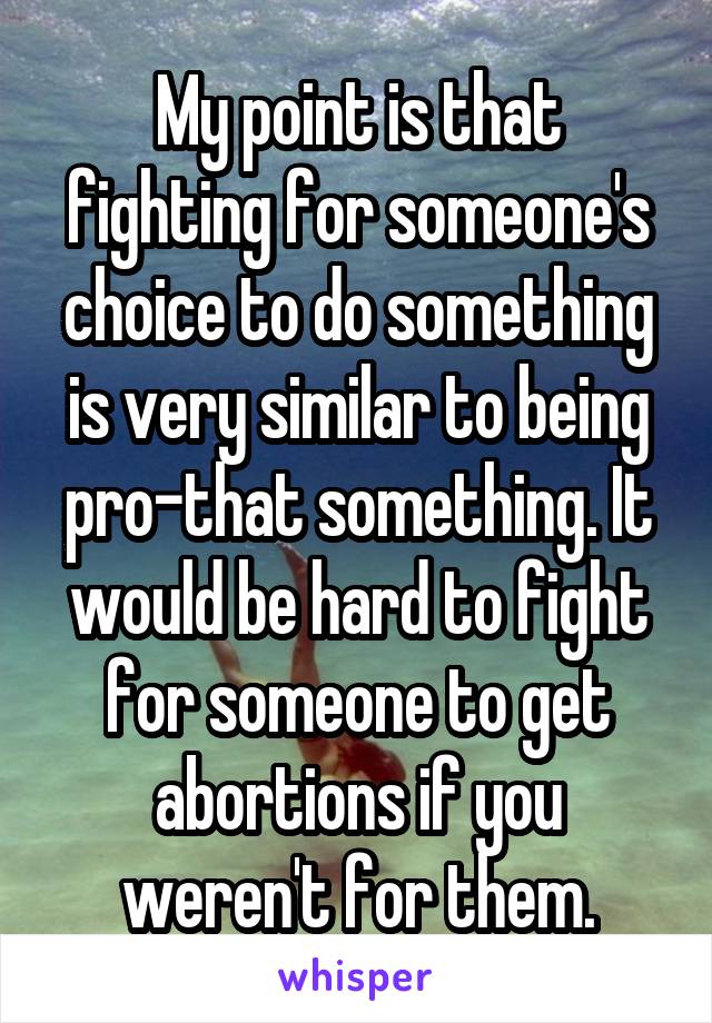 My point is that fighting for someone's choice to do something is very similar to being pro-that something. It would be hard to fight for someone to get abortions if you weren't for them.