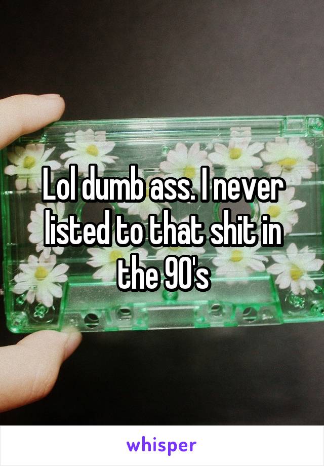 Lol dumb ass. I never listed to that shit in the 90's