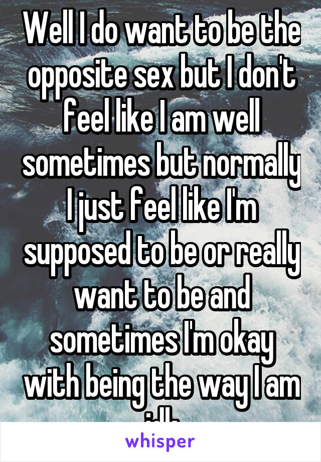 Well I do want to be the opposite sex but I don't feel like I am well sometimes but normally I just feel like I'm supposed to be or really want to be and sometimes I'm okay with being the way I am idk