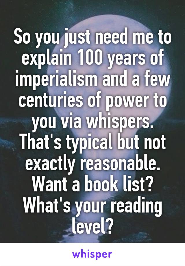 So you just need me to explain 100 years of imperialism and a few centuries of power to you via whispers. That's typical but not exactly reasonable. Want a book list? What's your reading level?