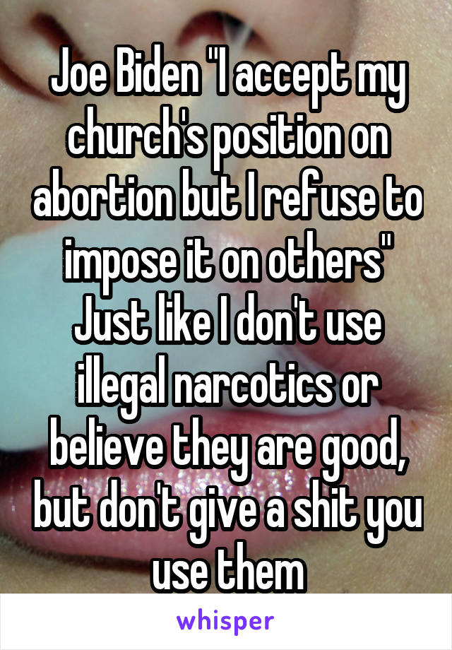 Joe Biden "I accept my church's position on abortion but I refuse to impose it on others"
Just like I don't use illegal narcotics or believe they are good, but don't give a shit you use them