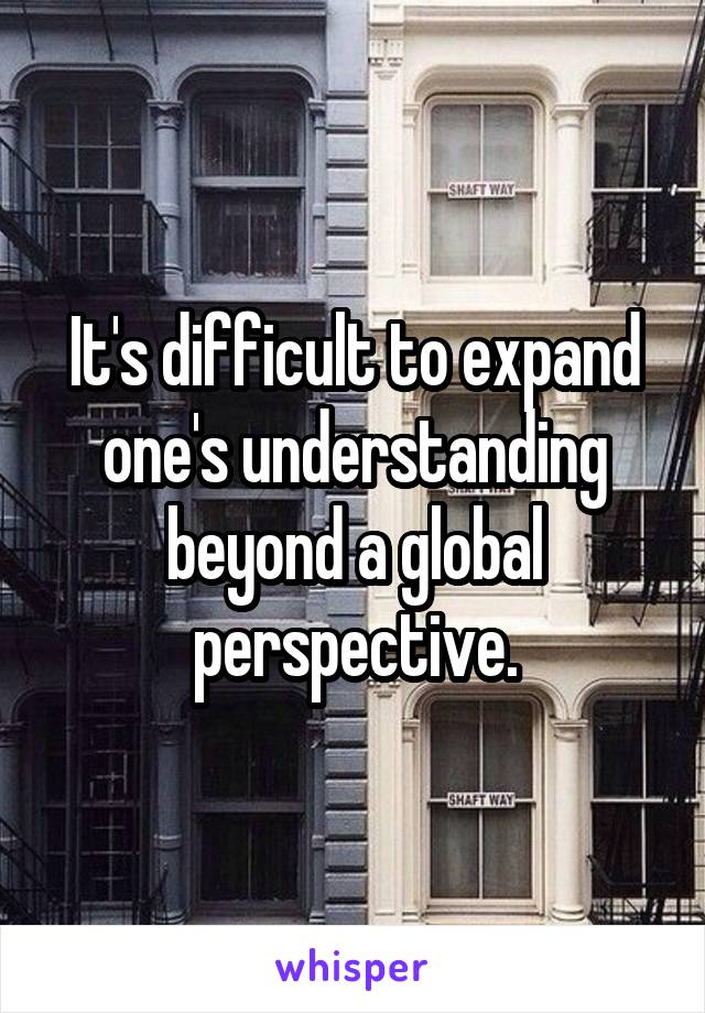 It's difficult to expand one's understanding beyond a global perspective.