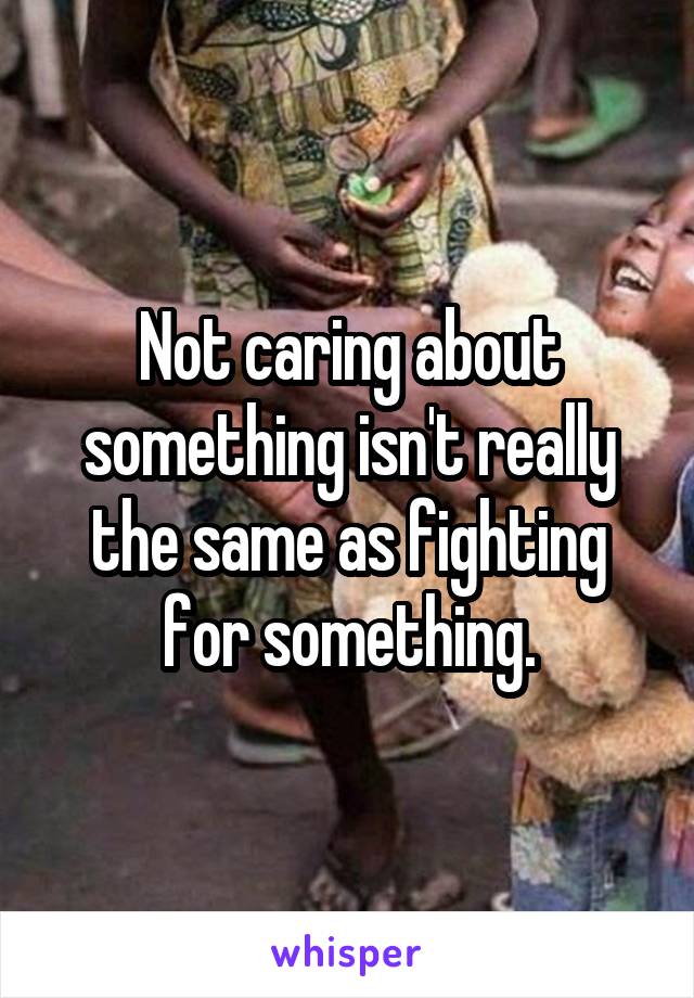 Not caring about something isn't really the same as fighting for something.