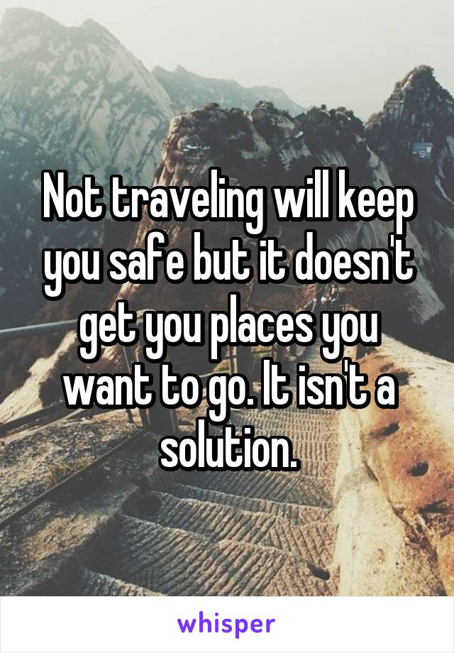 Not traveling will keep you safe but it doesn't get you places you want to go. It isn't a solution.