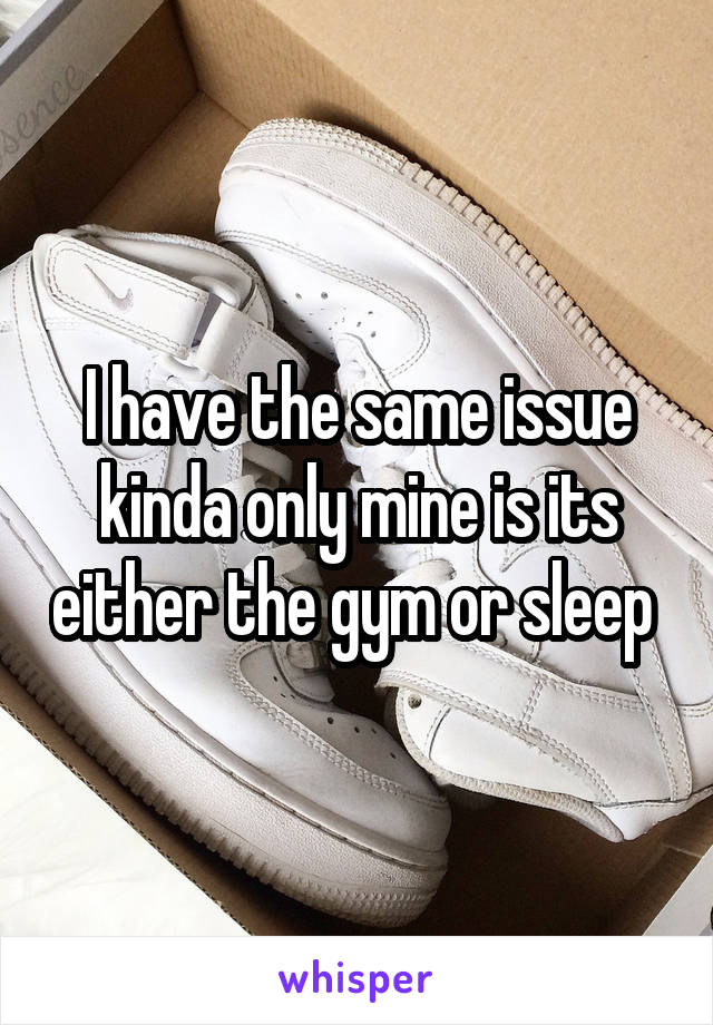 I have the same issue kinda only mine is its either the gym or sleep 