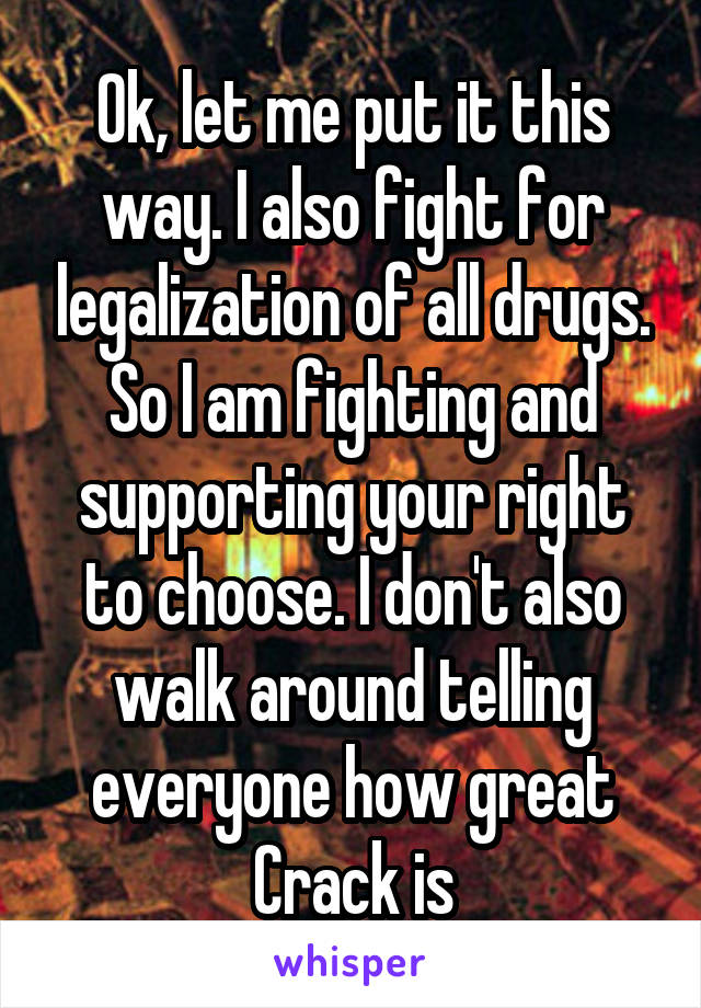 Ok, let me put it this way. I also fight for legalization of all drugs. So I am fighting and supporting your right to choose. I don't also walk around telling everyone how great Crack is