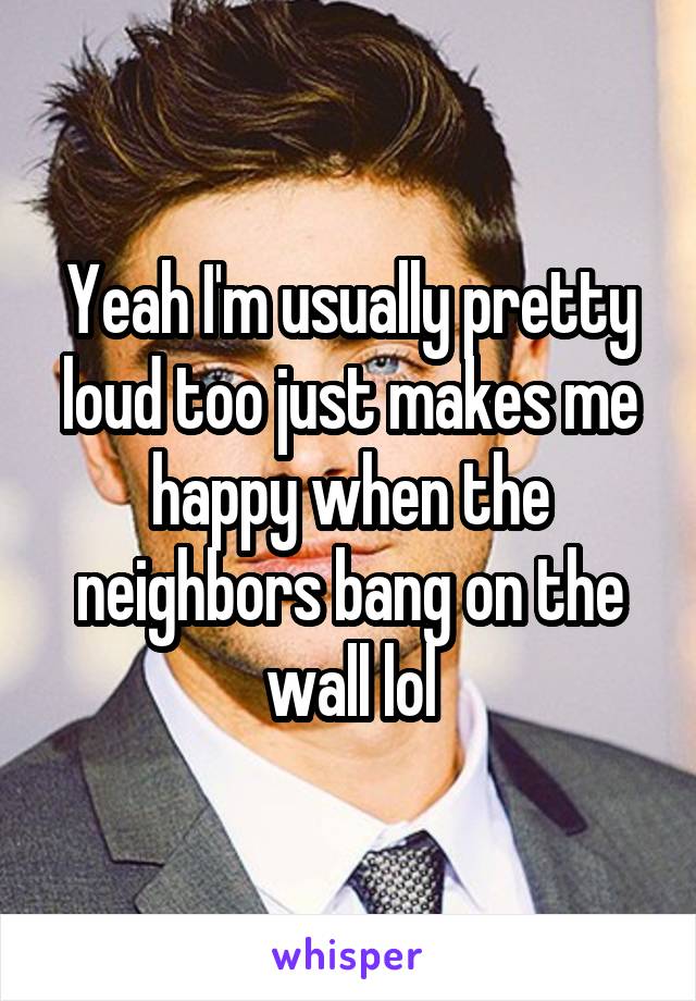 Yeah I'm usually pretty loud too just makes me happy when the neighbors bang on the wall lol